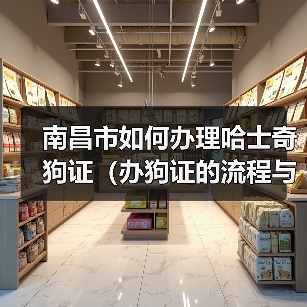 南昌市如何办理哈士奇狗证（办狗证的流程与注意事项）