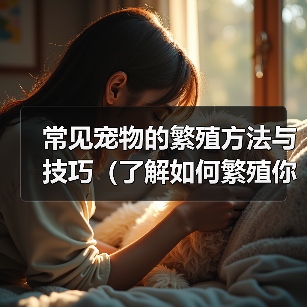 常见宠物的繁殖方法与技巧(了解如何繁殖你的爱宠——一份宠物繁殖指南)(图2) 常见宠物的繁殖方法与技巧(了解如何繁殖你的爱宠——一份宠物繁殖指南)(图2)