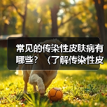 常见的传染性皮肤病有哪些？（了解传染性皮肤病，预防传播才能更有效）