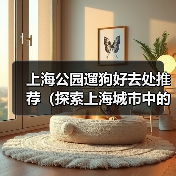 上海公园遛狗好去处推荐(探索上海城市中的狗友乐园,与爱宠共享美好时光)(图4) 上海公园遛狗好去处推荐(探索上海城市中的狗友乐园,与爱宠共享美好时光)(图4)