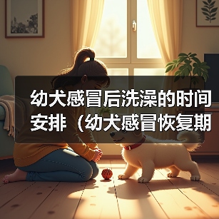 幼犬感冒后洗澡的时间安排(幼犬感冒恢复期如何正确洗澡?)(图3) 幼犬感冒后洗澡的时间安排(幼犬感冒恢复期如何正确洗澡?)(图3)