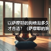 以萨摩耶的狗粮泡多久才合适?(萨摩耶的狗粮泡浸时间的重要性及最佳建议)(图2) 以萨摩耶的狗粮泡多久才合适?(萨摩耶的狗粮泡浸时间的重要性及最佳建议)(图2)