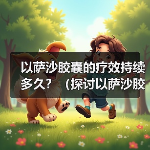 以萨沙胶囊的疗效持续多久?(探讨以萨沙胶囊的持续效果及关键因素)(图2) 以萨沙胶囊的疗效持续多久?(探讨以萨沙胶囊的持续效果及关键因素)(图2)