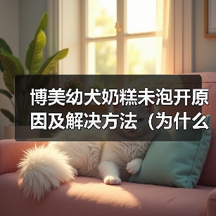 博美幼犬奶糕未泡开原因及解决方法(为什么博美幼犬奶糕没泡开?如何避免和解决?)(图4) 博美幼犬奶糕未泡开原因及解决方法(为什么博美幼犬奶糕没泡开?如何避免和解决?)(图4)