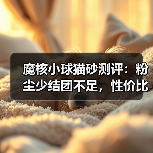 魔核小球猫砂测评:粉尘少结团不足,性价比高?(图4) 魔核小球猫砂测评:粉尘少结团不足,性价比高?(图4)