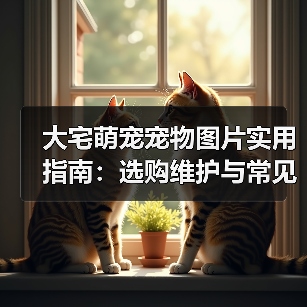 大宅萌宠宠物图片实用指南:选购维护与常见问题解析(图4) 大宅萌宠宠物图片实用指南:选购维护与常见问题解析(图4)