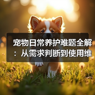 宠物日常养护难题全解:从需求判断到使用维护的实用经验(图1) 宠物日常养护难题全解:从需求判断到使用维护的实用经验(图1)